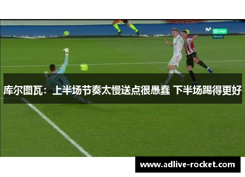 库尔图瓦：上半场节奏太慢送点很愚蠢 下半场踢得更好